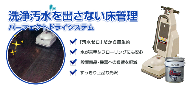 洗浄汚水を出さない床管理「パーフェクトドライシステム」　1.「汚水ゼロ」だから衛生的 2.水が苦手なフローリングにも安心 3.設置備品・機器への負荷を軽減 4.すっきり上品な光沢